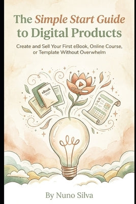 The Simple Start Guide to Digital Products: Create and Sell Your First eBook, Online Course, or Template Without Overwhelm by Silva, Nuno