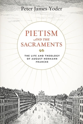 Pietism and the Sacraments: The Life and Theology of August Hermann Francke by Yoder, Peter James