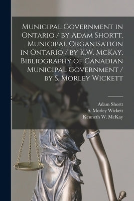 Municipal Government in Ontario [microform] / by Adam Shortt. Municipal Organisation in Ontario / by K.W. McKay. Bibliography of Canadian Municipal Go by Shortt, Adam 1859-1931