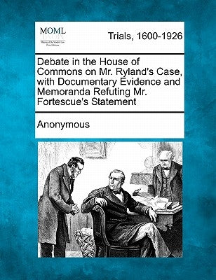 Debate in the House of Commons on Mr. Ryland's Case, with Documentary Evidence and Memoranda Refuting Mr. Fortescue's Statement by Anonymous