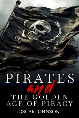 Pirates and the Golden Age of Piracy: Legendary Tales of Treasure, Infamous Rogues, High-Seas Adventures and Pirate Battles. A Fun and Educational Col by Johnson, Oscar
