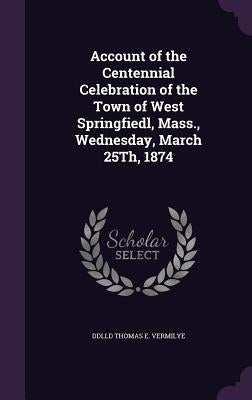 Account of the Centennial Celebration of the Town of West Springfiedl, Mass., Wednesday, March 25Th, 1874 by Thomas E. Vermilye, DDLLD