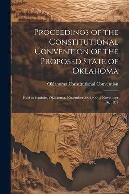 Proceedings of the Constitutional Convention of the Proposed State of Oklahoma: Held at Guthrie, Oklahoma, November 20, 1906 to November 16, 1907 by Convention, Oklahoma Constitutional