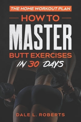 The Home Workout Plan: How to Master Butt Exercises in 30 Days by Roberts, Dale L.