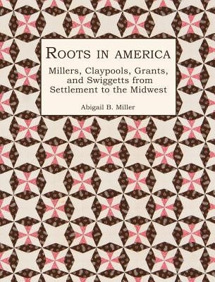 Roots in America: Millers, Claypools, Grants, and Swiggetts from Settlement to the Midwest by Miller, Abigail B.