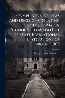 Compilaton of Laws and Decisions Relating to the Common School System and List of State Educational Institutions of Georgia ... 1909 by Georgia Laws, Statutes Etc