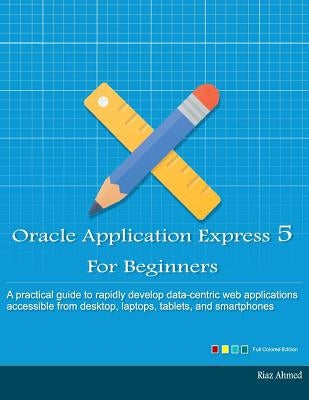 Oracle Application Express 5 For Beginners (Full Color Edition): Develop Web Apps for Desktop and Latest Mobile Devices by Ahmed, Riaz