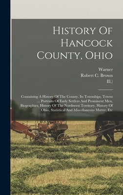 History Of Hancock County, Ohio: Containing A History Of The County, Its Townships, Towns ... Portraits Of Early Settlers And Prominent Men, Biographi by Brown, Robert C.