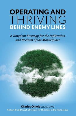 Operating and Thriving Behind Enemy Lines: A Kingdom Strategy for the Infiltration and Reclaim of the Marketplace by Omole, Charles