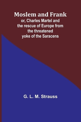 Moslem and Frank; or, Charles Martel and the rescue of Europe from the threatened yoke of the Saracens by Strauss, G. L.
