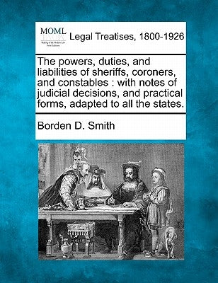 The powers, duties, and liabilities of sheriffs, coroners, and constables: with notes of judicial decisions, and practical forms, adapted to all the s by Smith, Borden D.