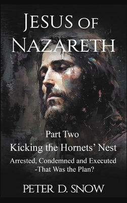 JESUS OF NAZARETH Part Two: KICKING THE HORNETS' NEST: Arrested, Condemned and Executed -That Was the Plan? by Snow, Peter D.