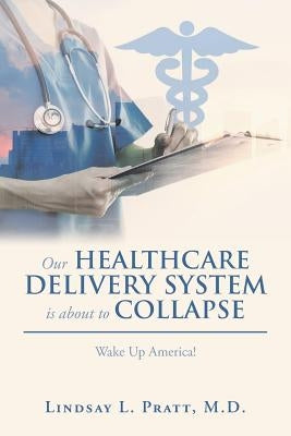 Our Healthcare Delivery System Is About to Collapse: Wake up America! by Pratt, Lindsay L.