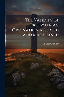 The Validity of Presbyterian Ordination Asserted and Maintained: A Discourse Delivered at the Anniversary Dudleian-Lecture, at Harvard College in Camb by Chauncy, Charles
