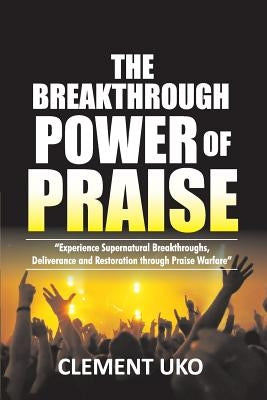 The Breakthrough Power of Praise: Experience Supernatural Breakthroughs, Deliverance & Restoration Through Praise warfare by Uko, Clement