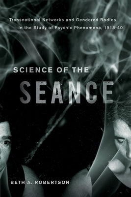 Science of the Seance: Transnational Networks and Gendered Bodies in the Study of Psychic Phenomena, 1918-40 by Robertson, Beth A.