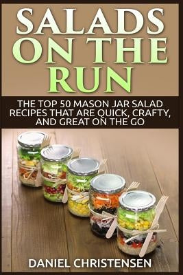 Salads on the Run: The Top 50 Mason Jar Salad Recipes That Are Quick, Crafty, and Great on the Go by Christensen, Daniel