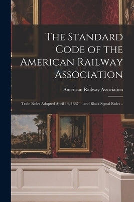 The Standard Code of the American Railway Association: Train Rules Adopted April 14, 1887 ... and Block Signal Rules .. by American Railway Association