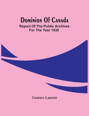 Dominion Of Canada; Report Of The Public Archives For The Year 1938 by Lanctot, Gustave