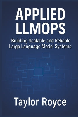 Applied LLMOps: Building Scalable and Reliable Large Language Model Systems by Royce, Taylor