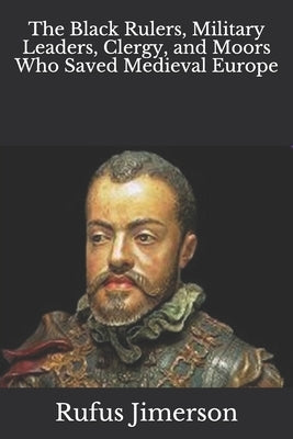 The Black Rulers, Military Leaders, Clergy, and Moors Who Saved Medieval Europe by Jimerson, Rufus O.