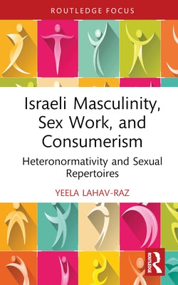 Israeli Masculinity, Sex Work, and Consumerism: Heteronormativity and Sexual Repertoires by Lahav-Raz, Yeela
