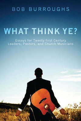 What Think Ye?: Essays for Twenty-First-Century Leaders, Pastors, and Church Musicians by Burroughs, Bob