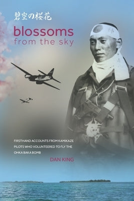 Blossoms from the Sky: Firsthand Accounts from Kamikaze Pilots Who Volunteered to Fly the Ohka Baka Bomb by King, Dan