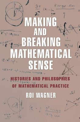 Making and Breaking Mathematical Sense: Histories and Philosophies of Mathematical Practice by Wagner, Roi