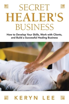 Secret Healer's Business: How to Develop Your Skills, Work with Clients, and Build a Successful Healing Business by Lee, Keryn