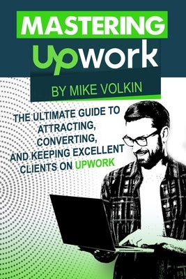Mastering Upwork: The Ultimate Guide To Attracting, Converting, And Keeping Excellent Clients On Upwork by Volkin, Mike