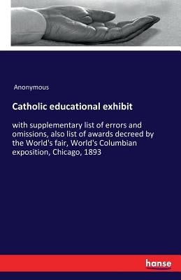 Catholic educational exhibit: with supplementary list of errors and omissions, also list of awards decreed by the World's fair, World's Columbian expo by Anonymous