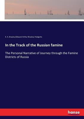 In the Track of the Russian famine: The Personal Narrative of Journey through the Famine Districts of Russia by Hodgetts, E. A. Brayley
