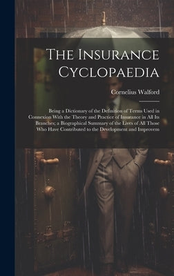The Insurance Cyclopaedia; Being a Dictionary of the Definition of Terms Used in Connexion With the Theory and Practice of Insurance in all its Branch by Walford, Cornelius