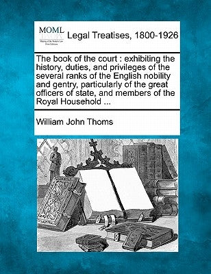 The Book of the Court: Exhibiting the History, Duties, and Privileges of the Several Ranks of the English Nobility and Gentry, Particularly o by Thoms, William John