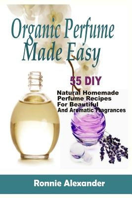 Organic Perfume Made Easy: 55 DIY Natural Homemade Perfume Recipes For Beautiful And Aromatic Fragrances by Alexander, Ronnie