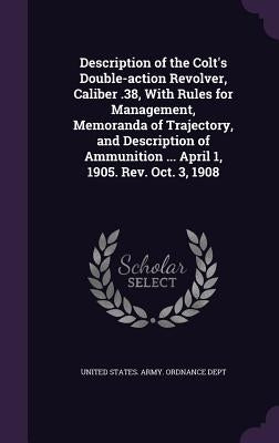 Description of the Colt's Double-Action Revolver, Caliber .38, with Rules for Management, Memoranda of Trajectory, and Description of Ammunition ... A by United States Army Ordnance Dept