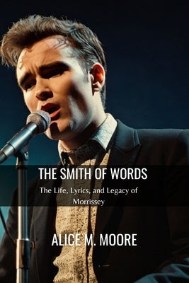 The Smith of Words: The Life, Lyrics, and Legacy of Morrissey by M. Moore, Alice