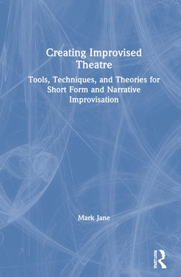 Creating Improvised Theatre: Tools, Techniques, and Theories for Short Form and Narrative Improvisation by Jane, Mark