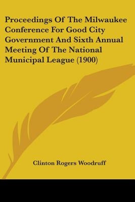 Proceedings Of The Milwaukee Conference For Good City Government And Sixth Annual Meeting Of The National Municipal League (1900) by Woodruff, Clinton Rogers
