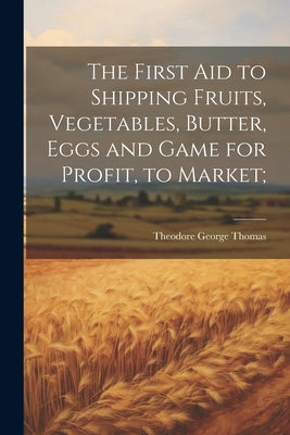 The First aid to Shipping Fruits, Vegetables, Butter, Eggs and Game for Profit, to Market; by Thomas, Theodore George 1851- [From