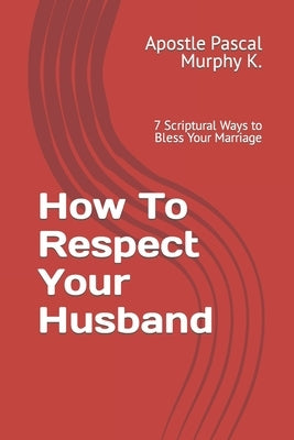 How To Respect Your Husband: 7 Scriptural Ways to Bless Your Marriage by Murphy K., Apostle Pascal