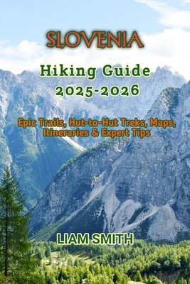 Slovenia Hiking Guide 2025-2026: Epic Trails, Hut-to-Hut Treks, Maps, Itineraries & Expert Tips by Smith, Liam