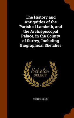 The History and Antiquities of the Parish of Lambeth, and the Archiepiscopal Palace, in the County of Surrey, Including Biographical Sketches by Allen, Thomas