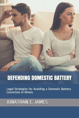 Defending Domestic Battery: Legal Strategies for Avoiding a Domestic Battery Conviction in Illinois by James Esq, Jonathan E.