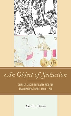 An Object of Seduction: Chinese Silk in the Early Modern Transpacific Trade, 1500-1700 by Duan, Xiaolin