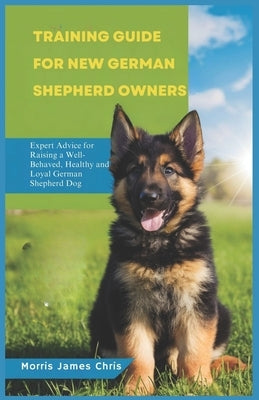 Training Guide for New German Shepherd Owners: Expert Advice for Raising a Well-Behaved, healthy and Loyal German Shepherd Dog by James Chris, Morris