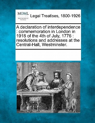 A Declaration of Interdependence: Commemoration in London in 1918 of the 4th of July, 1776: Resolutions and Addresses at the Central-Hall, Westminster by Multiple Contributors