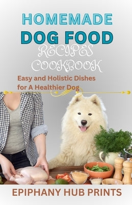 Homemade Dog Food Recipes Cookbook: Easy and Holistic Dishes for A Healthier Dog by Prints, Epiphany Hub