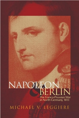 Napoleon and Berlin: The Franco-Prussian War in North Germany, 1813 by Leggiere, Michael V.